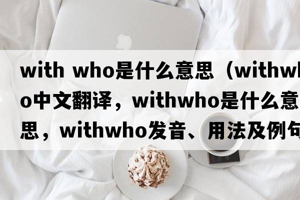 with who是什么意思（withwho中文翻譯，withwho是什么意思，withwho發(fā)音、用法及例句）