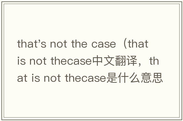 that's not the case（that is not thecase中文翻譯，that is not thecase是什么意思，that is not thecase發(fā)音、用法及例