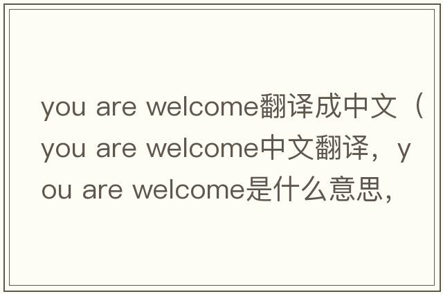 you are welcome翻譯成中文（you are welcome中文翻譯，you are welcome是什么意思，you are welcome發(fā)音、用法及例句）