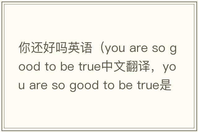 你還好嗎英語(yǔ)（you are so good to be true中文翻譯，you are so good to be true是什么意思，you are so good to be true發(fā)音、用