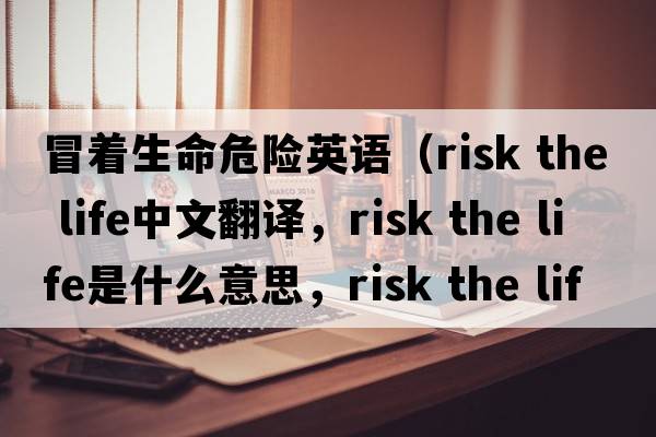 冒著(zhù)生命危險英語(yǔ)（risk the life中文翻譯，risk the life是什么意思，risk the life發(fā)音、用法及例句）