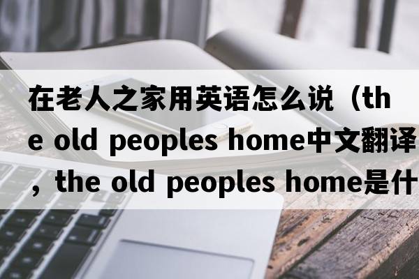 在老人之家用英語(yǔ)怎么說(shuō)（the old peoples home中文翻譯，the old peoples home是什么意思，the old peoples home發(fā)音、用法及例句）
