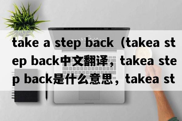 take a step back（takea step back中文翻譯，takea step back是什么意思，takea step back發(fā)音、用法及例句）