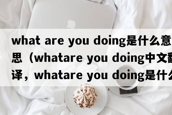 what are you doing是什么意思（whatare you doing中文翻譯，whatare you doing是什么意思，whatare you doing發(fā)音、用法及例句）