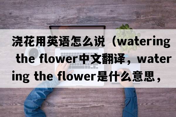 澆花用英語(yǔ)怎么說(shuō)（watering the flower中文翻譯，watering the flower是什么意思，watering the flower發(fā)音、用法及例句）
