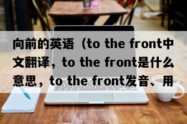 向前的英語(yǔ)（to the front中文翻譯，to the front是什么意思，to the front發(fā)音、用法及例句）