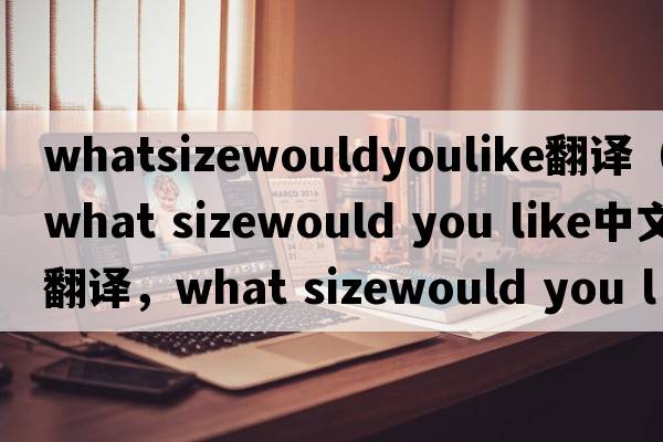 whatsizewouldyoulike翻譯（what sizewould you like中文翻譯，what sizewould you like是什么意思，what sizewould you like發(fā)音、用法及例句）