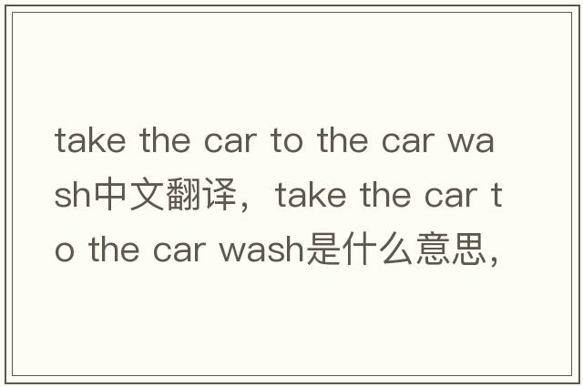 take the car to the car wash中文翻譯，take the car to the car wash是什么意思，take the car to the car wash發(fā)音、用法