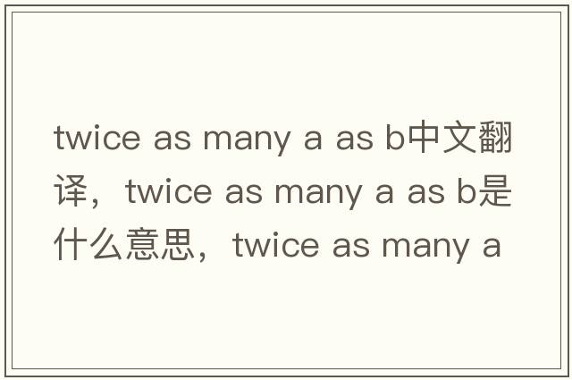 twice as many a as b中文翻譯，twice as many a as b是什么意思，twice as many a as b發(fā)音、用法及例句