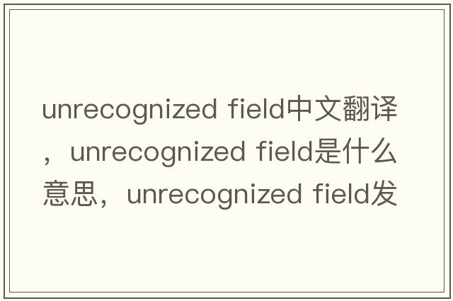 unrecognized field中文翻譯，unrecognized field是什么意思，unrecognized field發(fā)音、用法及例句