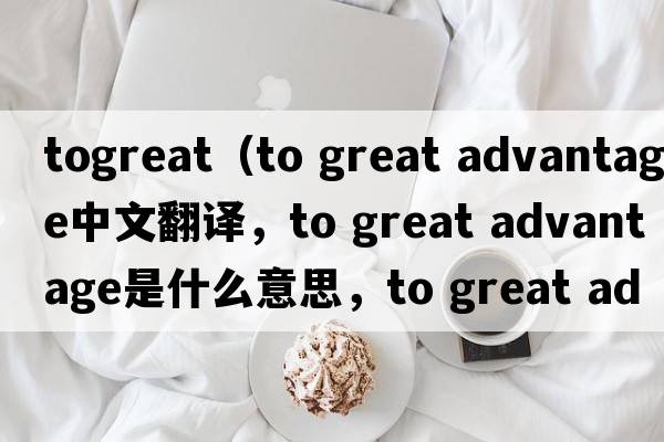 togreat（to great advantage中文翻譯，to great advantage是什么意思，to great advantage發(fā)音、用法及例句）