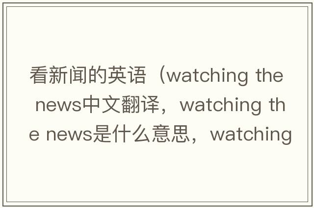 看新聞的英語(yǔ)（watching the news中文翻譯，watching the news是什么意思，watching the news發(fā)音、用法及例句）