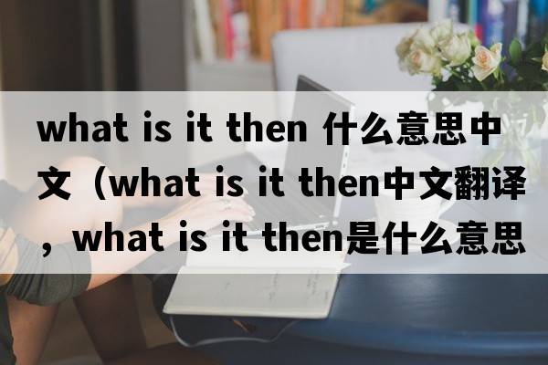 what is it then 什么意思中文（what is it then中文翻譯，what is it then是什么意思，what is it then發(fā)音、用法及例句）