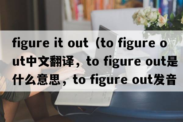 figure it out（to figure out中文翻譯，to figure out是什么意思，to figure out發(fā)音、用法及例句）