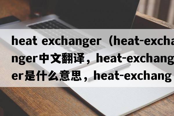 heat exchanger（heat-exchanger中文翻譯，heat-exchanger是什么意思，heat-exchanger發(fā)音、用法及例句）
