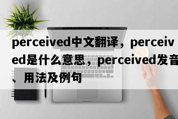 perceived中文翻譯，perceived是什么意思，perceived發(fā)音、用法及例句