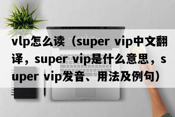 vlp怎么讀（super vip中文翻譯，super vip是什么意思，super vip發(fā)音、用法及例句）