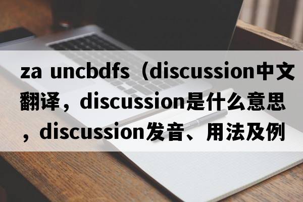 za uncbdfs（discussion中文翻譯，discussion是什么意思，discussion發(fā)音、用法及例句）