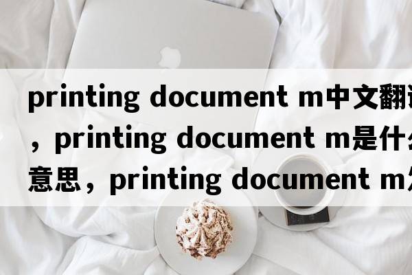 printing document m中文翻譯，printing document m是什么意思，printing document m發(fā)音、用法及例句