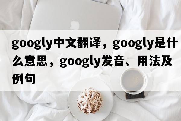 googly中文翻譯，googly是什么意思，googly發(fā)音、用法及例句