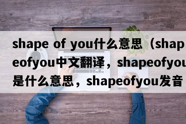 shape of you什么意思（shapeofyou中文翻譯，shapeofyou是什么意思，shapeofyou發(fā)音、用法及例句）