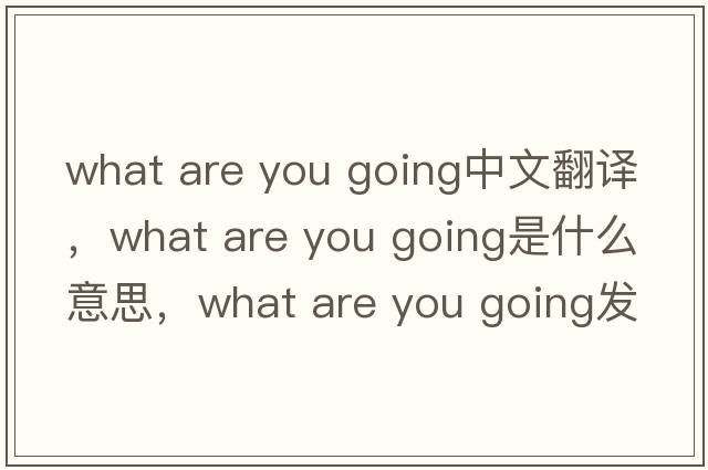 what are you going中文翻譯，what are you going是什么意思，what are you going發(fā)音、用法及例句
