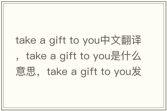take a gift to you中文翻譯，take a gift to you是什么意思，take a gift to you發(fā)音、用法及例句