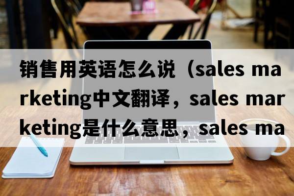 銷(xiāo)售用英語(yǔ)怎么說(shuō)（sales marketing中文翻譯，sales marketing是什么意思，sales marketing發(fā)音、用法及例句）