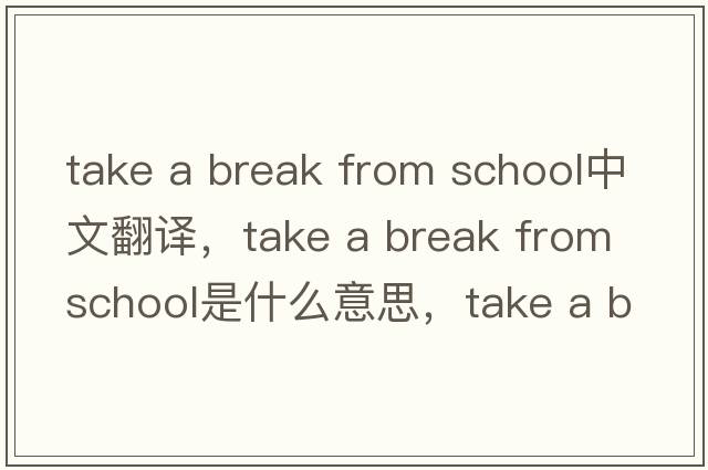 take a break from school中文翻譯，take a break from school是什么意思，take a break from school發(fā)音、用法及例句