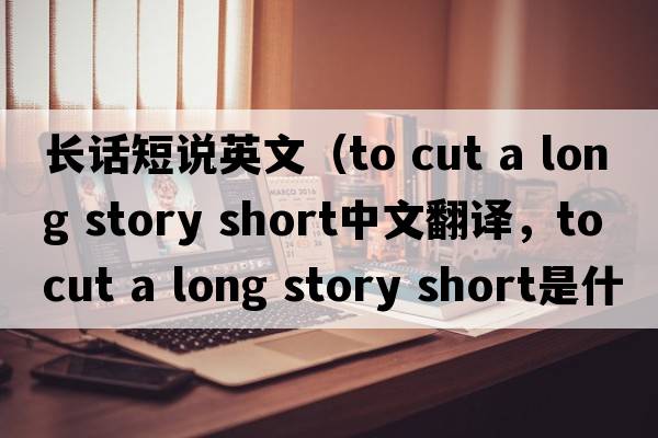 長(cháng)話(huà)短說(shuō)英文（to cut a long story short中文翻譯，to cut a long story short是什么意思，to cut a long story short發(fā)音、用法及例