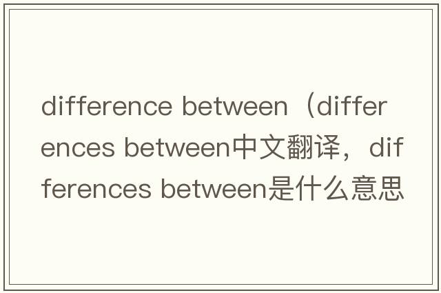 difference between（differences between中文翻譯，differences between是什么意思，differences between發(fā)音、用法及例句）