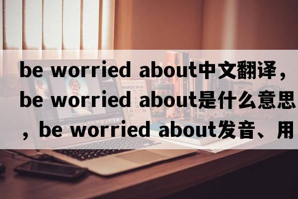 be worried about中文翻譯，be worried about是什么意思，be worried about發(fā)音、用法及例句
