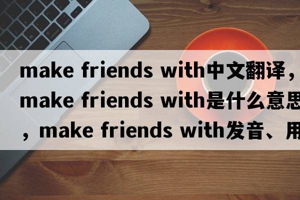 make friends with中文翻譯，make friends with是什么意思，make friends with發(fā)音、用法及例句