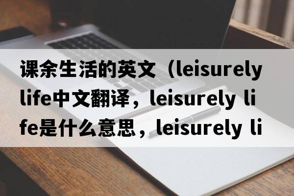 課余生活的英文（leisurely life中文翻譯，leisurely life是什么意思，leisurely life發(fā)音、用法及例句）