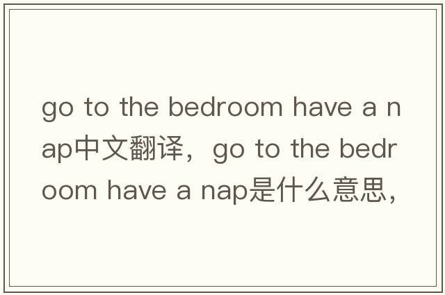 go to the bedroom have a nap中文翻譯，go to the bedroom have a nap是什么意思，go to the bedroom have a nap發(fā)音、用法