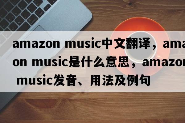 amazon music中文翻譯，amazon music是什么意思，amazon music發(fā)音、用法及例句
