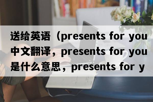 送給英語(yǔ)（presents for you中文翻譯，presents for you是什么意思，presents for you發(fā)音、用法及例句）