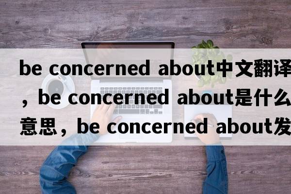 be concerned about中文翻譯，be concerned about是什么意思，be concerned about發(fā)音、用法及例句