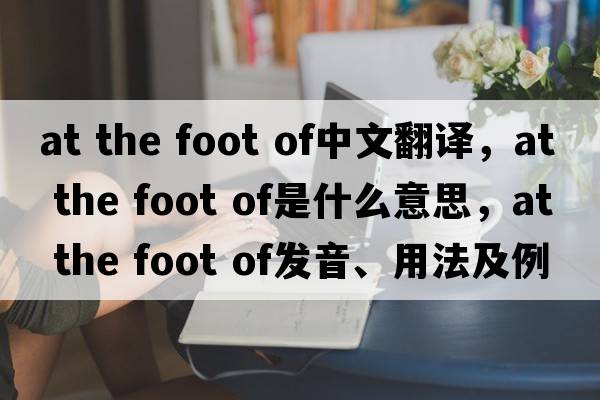 at the foot of中文翻譯，at the foot of是什么意思，at the foot of發(fā)音、用法及例句