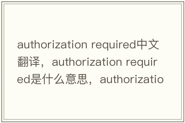 authorization required中文翻譯，authorization required是什么意思，authorization required發(fā)音、用法及例句