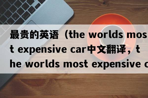 最貴的英語(yǔ)（the worlds most expensive car中文翻譯，the worlds most expensive car是什么意思，the worlds most expensive