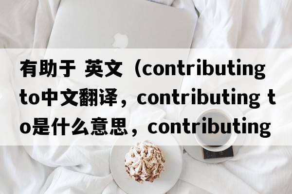 有助于 英文（contributing to中文翻譯，contributing to是什么意思，contributing to發(fā)音、用法及例句）