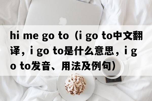 hi me go to（i go to中文翻譯，i go to是什么意思，i go to發(fā)音、用法及例句）