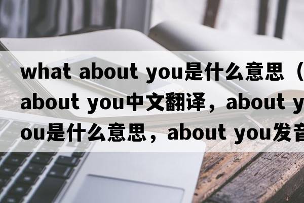 what about you是什么意思（about you中文翻譯，about you是什么意思，about you發(fā)音、用法及例句）