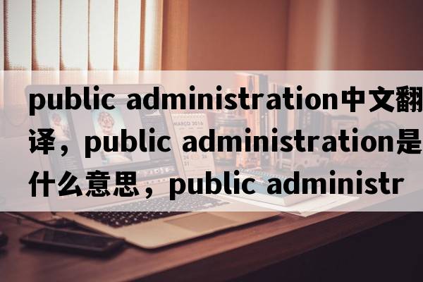 public administration中文翻譯，public administration是什么意思，public administration發(fā)音、用法及例句
