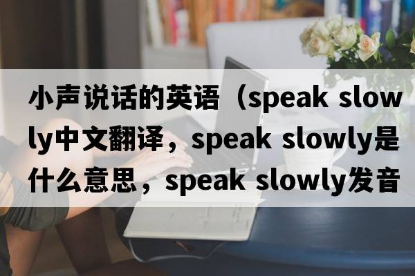 小聲說(shuō)話(huà)的英語(yǔ)（speak slowly中文翻譯，speak slowly是什么意思，speak slowly發(fā)音、用法及例句）