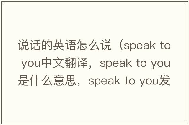 說(shuō)話(huà)的英語(yǔ)怎么說(shuō)（speak to you中文翻譯，speak to you是什么意思，speak to you發(fā)音、用法及例句）
