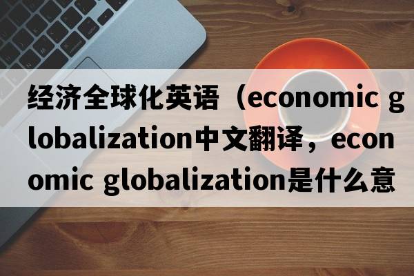 經(jīng)濟全球化英語(yǔ)（economic globalization中文翻譯，economic globalization是什么意思，economic globalization發(fā)音、用法及例句）