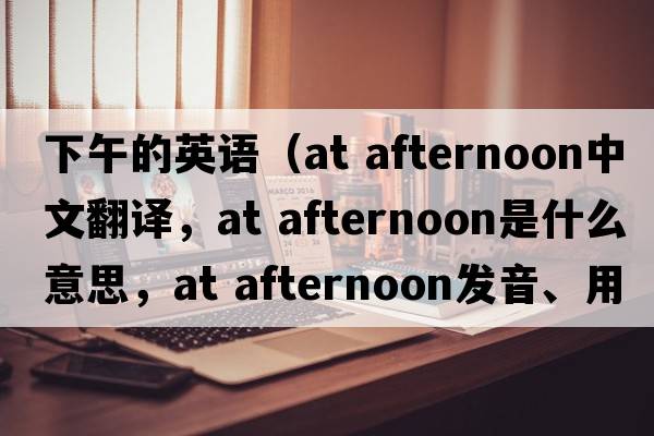 下午的英語(yǔ)（at afternoon中文翻譯，at afternoon是什么意思，at afternoon發(fā)音、用法及例句）