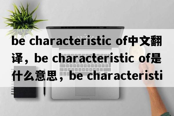 be characteristic of中文翻譯，be characteristic of是什么意思，be characteristic of發(fā)音、用法及例句